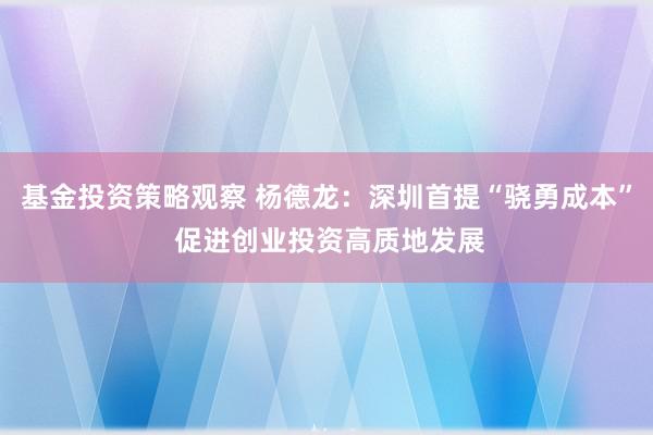 基金投资策略观察 杨德龙：深圳首提“骁勇成本” 促进创业投资高质地发展