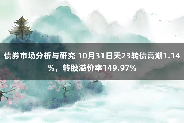 债券市场分析与研究 10月31日天23转债高潮1.14%，转股溢价率149.97%