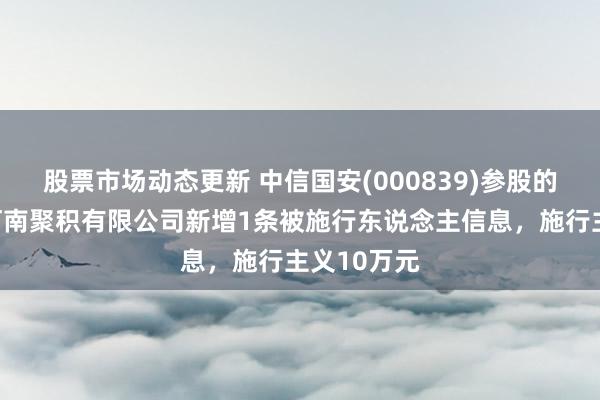 股票市场动态更新 中信国安(000839)参股的中国广电河南聚积有限公司新增1条被施行东说念主信息，施行主义10万元