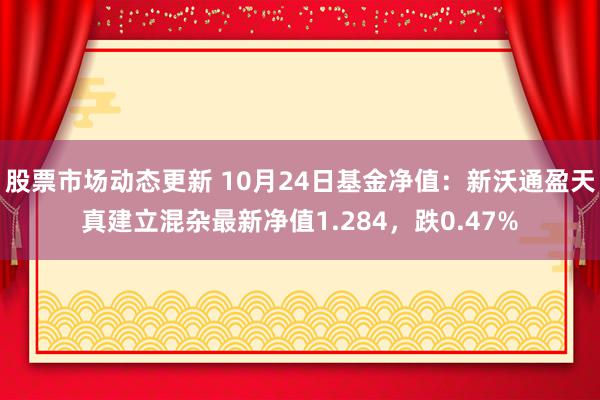 股票市场动态更新 10月24日基金净值：新沃通盈天真建立混杂最新净值1.284，跌0.47%