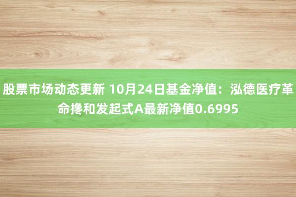 股票市场动态更新 10月24日基金净值：泓德医疗革命搀和发起式A最新净值0.6995