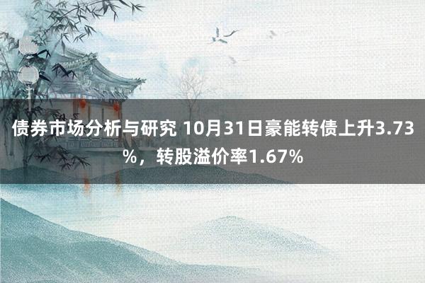 债券市场分析与研究 10月31日豪能转债上升3.73%，转股溢价率1.67%