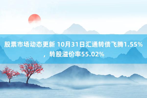 股票市场动态更新 10月31日汇通转债飞腾1.55%，转股溢价率55.02%