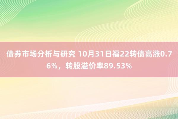 债券市场分析与研究 10月31日福22转债高涨0.76%，转股溢价率89.53%