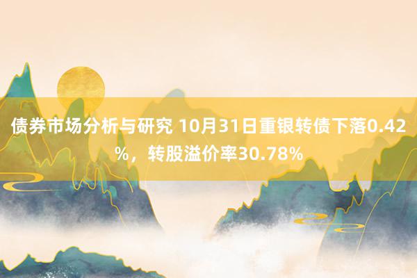 债券市场分析与研究 10月31日重银转债下落0.42%，转股溢价率30.78%