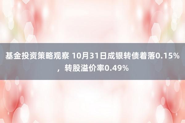 基金投资策略观察 10月31日成银转债着落0.15%，转股溢价率0.49%