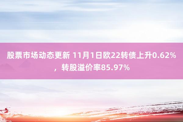 股票市场动态更新 11月1日欧22转债上升0.62%，转股溢价率85.97%