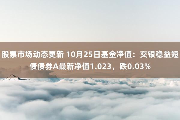 股票市场动态更新 10月25日基金净值：交银稳益短债债券A最新净值1.023，跌0.03%