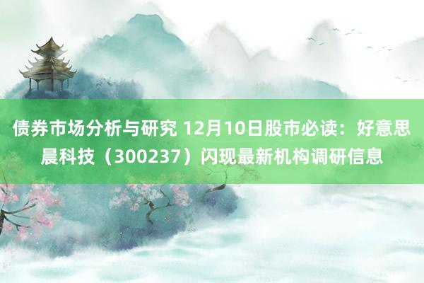 债券市场分析与研究 12月10日股市必读：好意思晨科技（300237）闪现最新机构调研信息