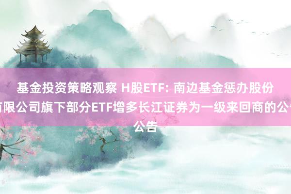 基金投资策略观察 H股ETF: 南边基金惩办股份有限公司旗下部分ETF增多长江证券为一级来回商的公告