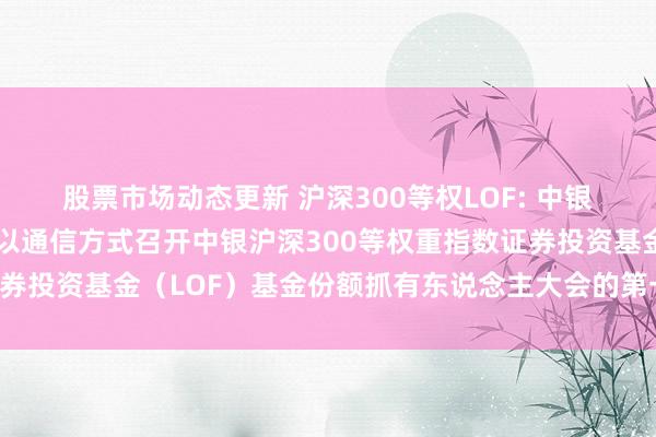 股票市场动态更新 沪深300等权LOF: 中银基金管束有限公司对于以通信方式召开中银沪深300等权重指数证券投资基金（LOF）基金份额抓有东说念主大会的第一次指示性公告