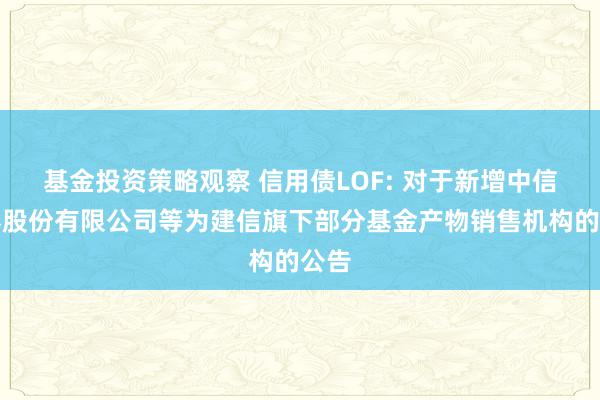 基金投资策略观察 信用债LOF: 对于新增中信证券股份有限公司等为建信旗下部分基金产物销售机构的公告