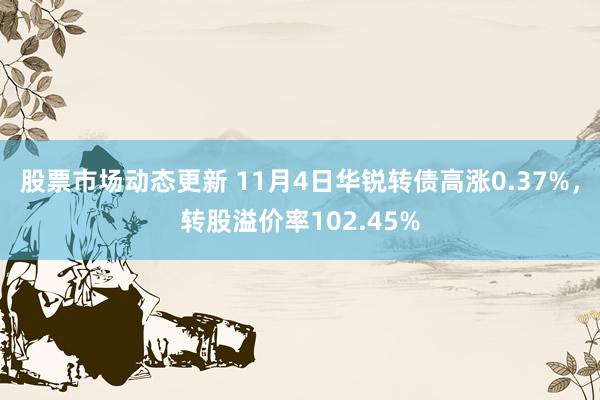 股票市场动态更新 11月4日华锐转债高涨0.37%，转股溢价率102.45%