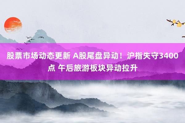 股票市场动态更新 A股尾盘异动！沪指失守3400点 午后旅游板块异动拉升