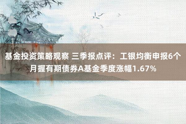 基金投资策略观察 三季报点评：工银均衡申报6个月握有期债券A基金季度涨幅1.67%