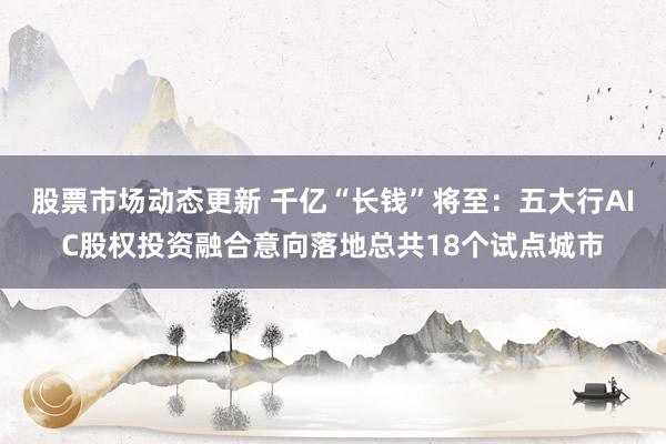 股票市场动态更新 千亿“长钱”将至：五大行AIC股权投资融合意向落地总共18个试点城市