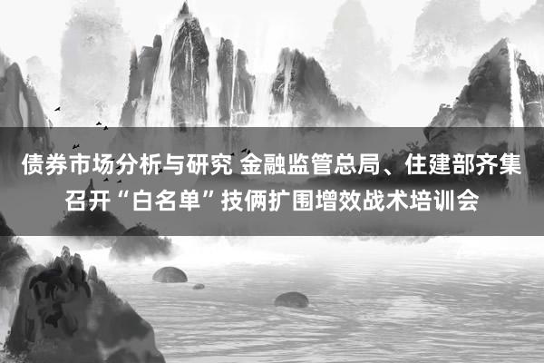 债券市场分析与研究 金融监管总局、住建部齐集召开“白名单”技俩扩围增效战术培训会