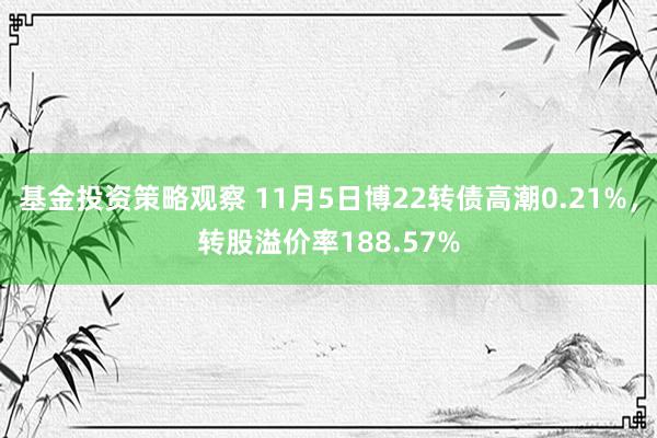 基金投资策略观察 11月5日博22转债高潮0.21%，转股溢价率188.57%