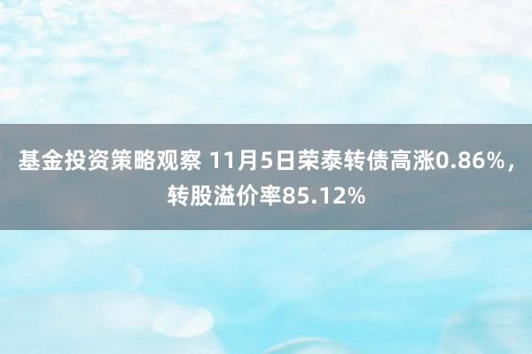 基金投资策略观察 11月5日荣泰转债高涨0.86%，转股溢价率85.12%