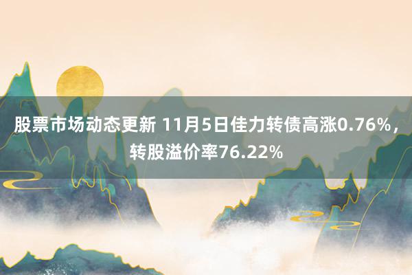 股票市场动态更新 11月5日佳力转债高涨0.76%，转股溢价率76.22%