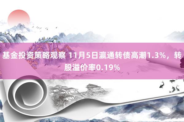 基金投资策略观察 11月5日瀛通转债高潮1.3%，转股溢价率0.19%