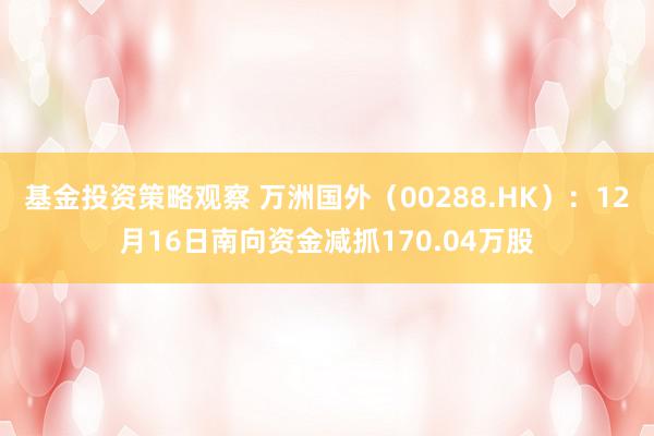 基金投资策略观察 万洲国外（00288.HK）：12月16日南向资金减抓170.04万股