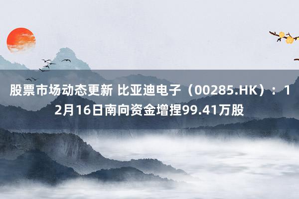 股票市场动态更新 比亚迪电子（00285.HK）：12月16日南向资金增捏99.41万股