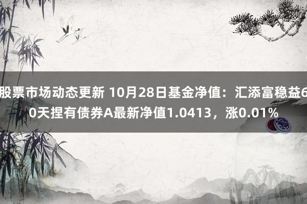 股票市场动态更新 10月28日基金净值：汇添富稳益60天捏有债券A最新净值1.0413，涨0.01%