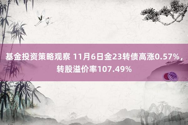 基金投资策略观察 11月6日金23转债高涨0.57%，转股溢价率107.49%