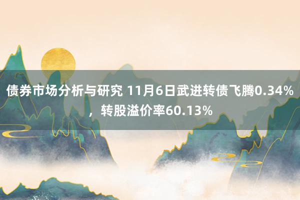 债券市场分析与研究 11月6日武进转债飞腾0.34%，转股溢价率60.13%