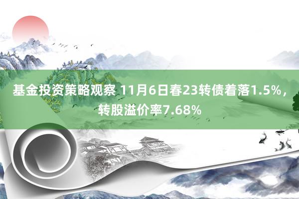 基金投资策略观察 11月6日春23转债着落1.5%，转股溢价率7.68%