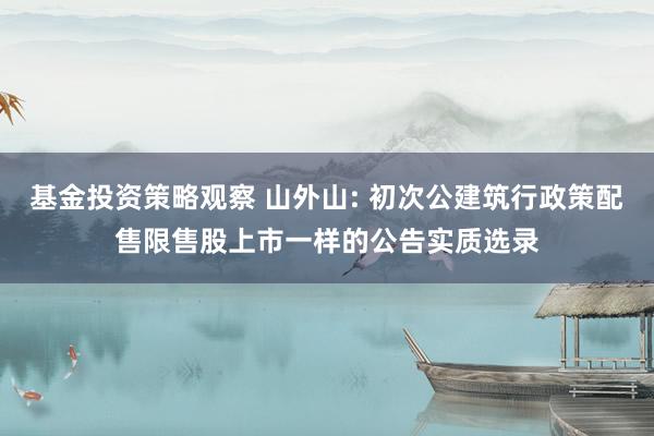 基金投资策略观察 山外山: 初次公建筑行政策配售限售股上市一样的公告实质选录