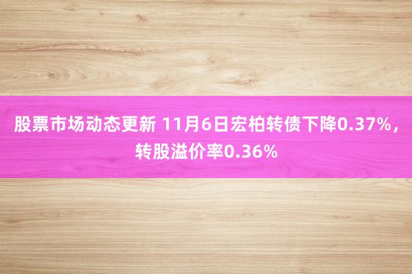 股票市场动态更新 11月6日宏柏转债下降0.37%，转股溢价率0.36%