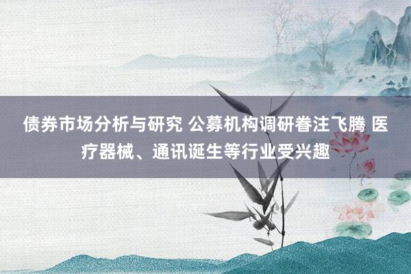 债券市场分析与研究 公募机构调研眷注飞腾 医疗器械、通讯诞生等行业受兴趣