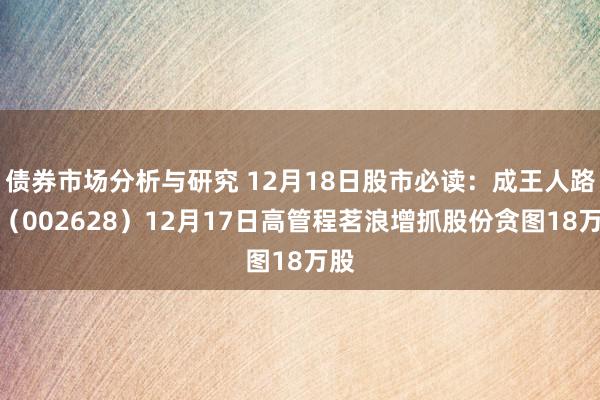 债券市场分析与研究 12月18日股市必读：成王人路桥（002628）12月17日高管程茗浪增抓股份贪图18万股