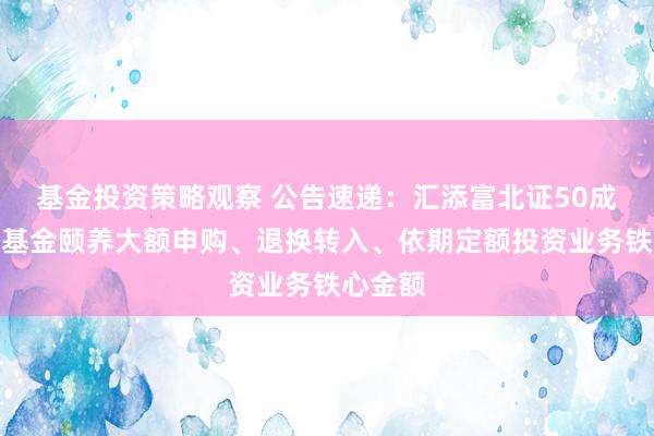 基金投资策略观察 公告速递：汇添富北证50成份指数基金颐养大额申购、退换转入、依期定额投资业务铁心金额