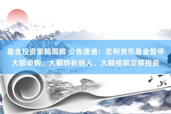 基金投资策略观察 公告速递：宏利货币基金暂停大额申购、大额转折转入、大额按期定额投资