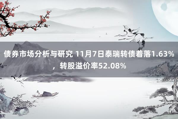 债券市场分析与研究 11月7日泰瑞转债着落1.63%，转股溢价率52.08%