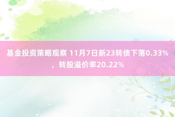 基金投资策略观察 11月7日新23转债下落0.33%，转股溢价率20.22%