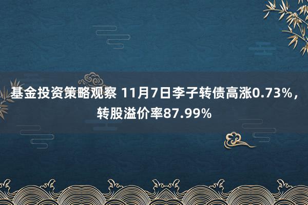 基金投资策略观察 11月7日李子转债高涨0.73%，转股溢价率87.99%