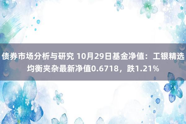 债券市场分析与研究 10月29日基金净值：工银精选均衡夹杂最新净值0.6718，跌1.21%