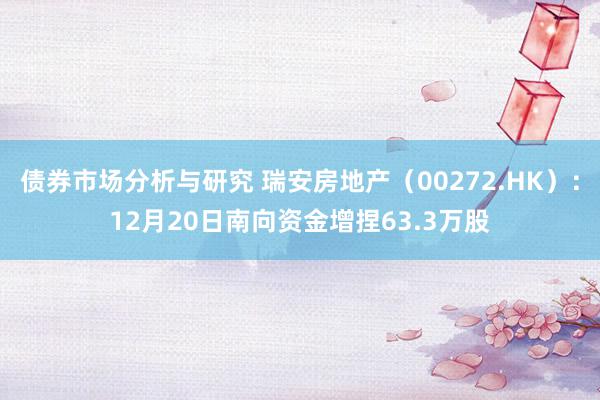 债券市场分析与研究 瑞安房地产（00272.HK）：12月20日南向资金增捏63.3万股