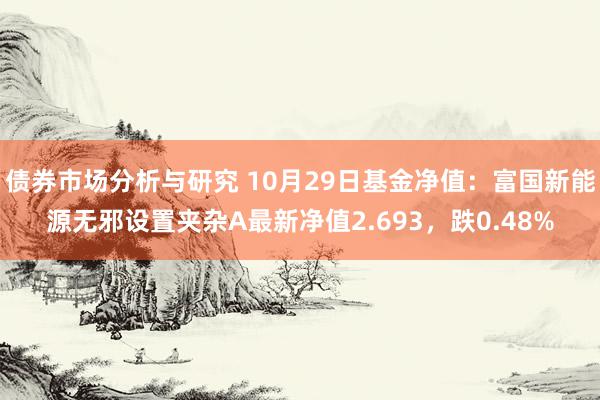 债券市场分析与研究 10月29日基金净值：富国新能源无邪设置夹杂A最新净值2.693，跌0.48%