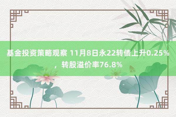 基金投资策略观察 11月8日永22转债上升0.25%，转股溢价率76.8%