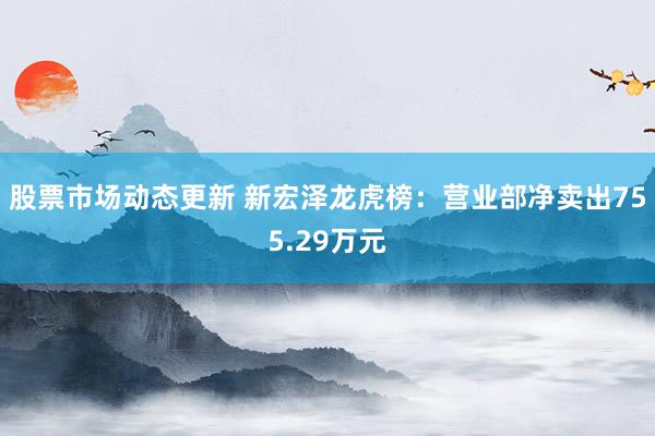 股票市场动态更新 新宏泽龙虎榜：营业部净卖出755.29万元