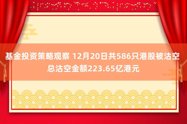 基金投资策略观察 12月20日共586只港股被沽空 总沽空金额223.65亿港元