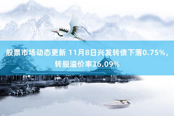 股票市场动态更新 11月8日兴发转债下落0.75%，转股溢价率36.09%