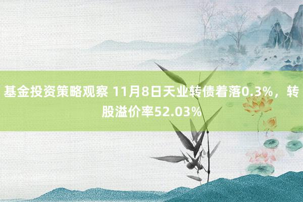 基金投资策略观察 11月8日天业转债着落0.3%，转股溢价率52.03%