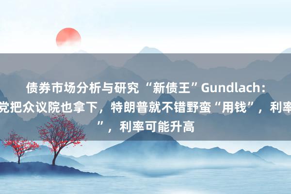 债券市场分析与研究 “新债王”Gundlach：要是共和党把众议院也拿下，特朗普就不错野蛮“用钱”，利率可能升高