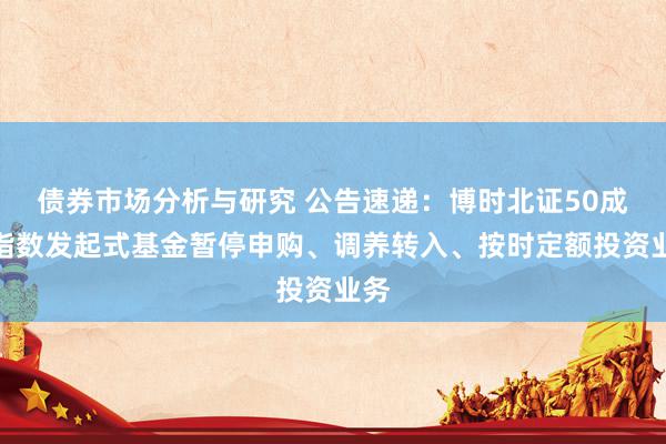 债券市场分析与研究 公告速递：博时北证50成份指数发起式基金暂停申购、调养转入、按时定额投资业务